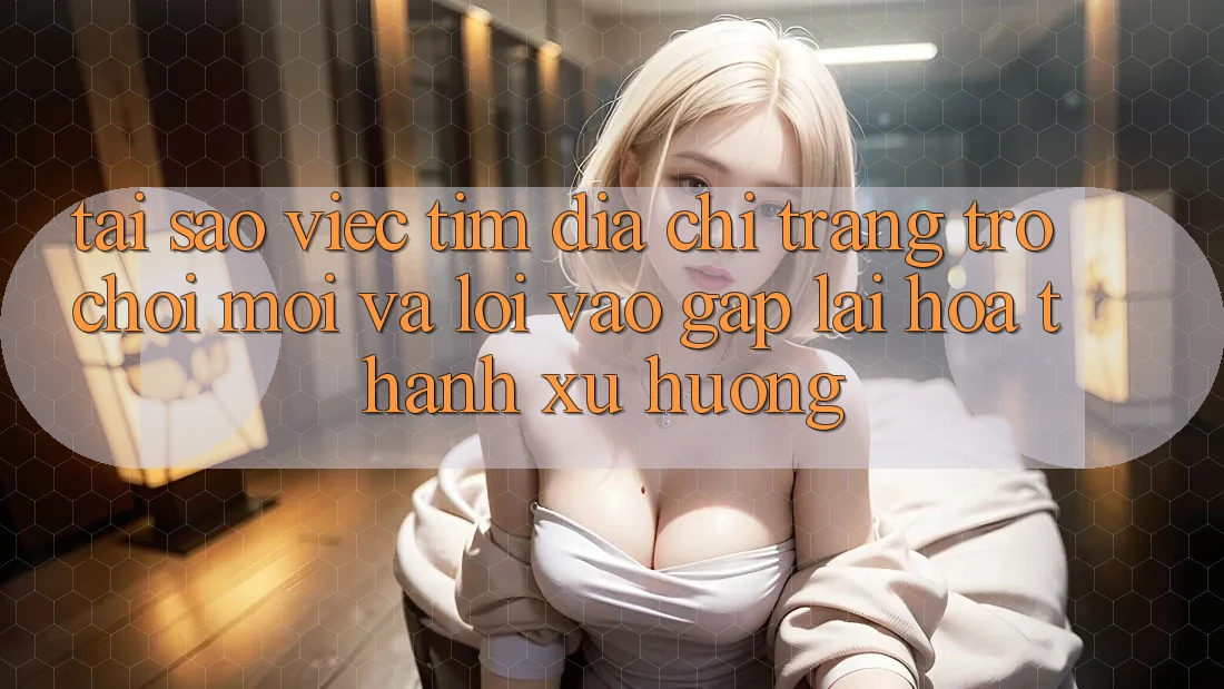 Tại sao việc tìm “Địa chỉ trang Trò chơi Mới” và “Lối Vào Gấp” lại hóa thành xu hướng?
