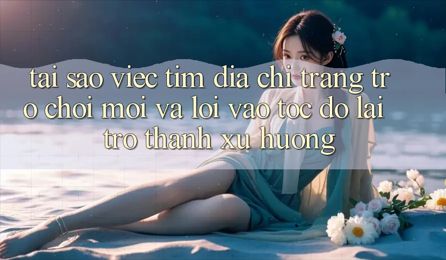 Tại sao việc tìm “Địa chỉ trang Trò chơi Mới” và “Lối Vào Tốc độ” lại trở thành xu hướng?