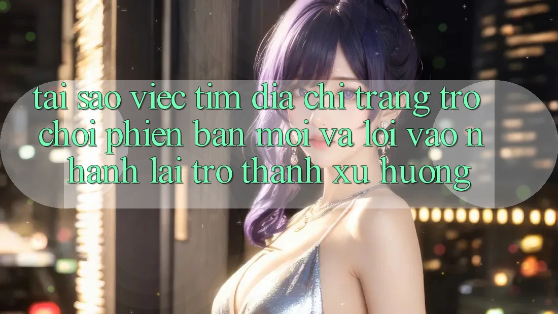 Tại sao việc tìm “Địa chỉ trang Trò chơi Phiên bản mới” và “Lối Vào Nhanh” lại trở thành xu hướng?