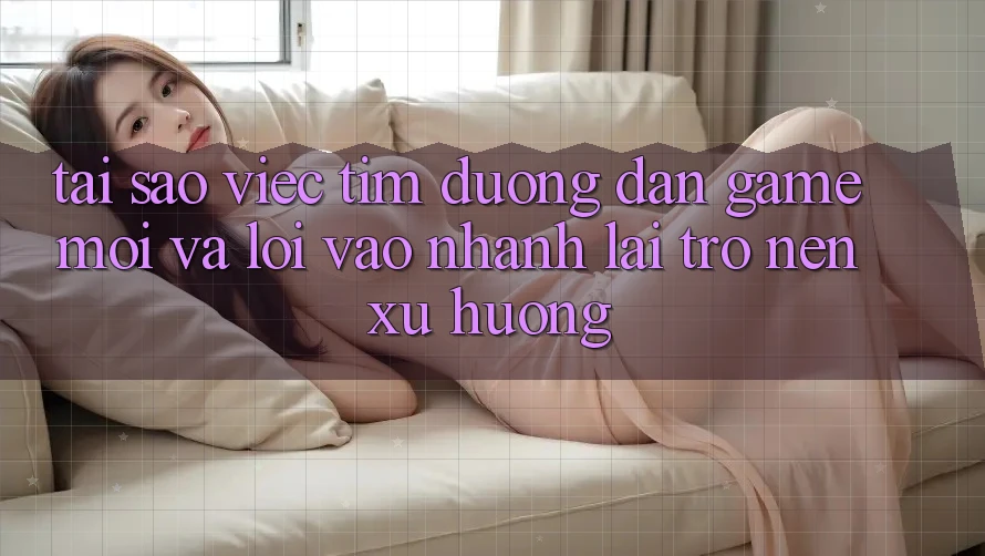 Tại sao việc tìm “Đường dẫn Game Mới” và “Lối Vào Nhanh” lại trở nên xu hướng?