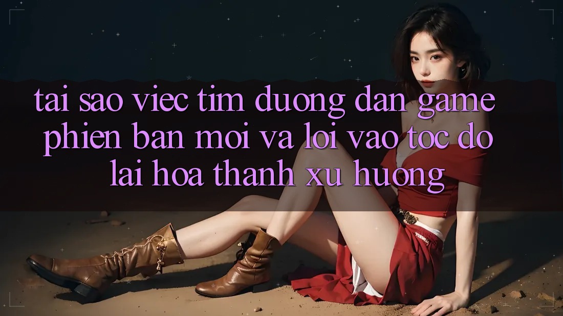 Tại sao việc tìm “Đường dẫn Game Phiên bản mới” và “Lối Vào Tốc độ” lại hóa thành xu hướng?