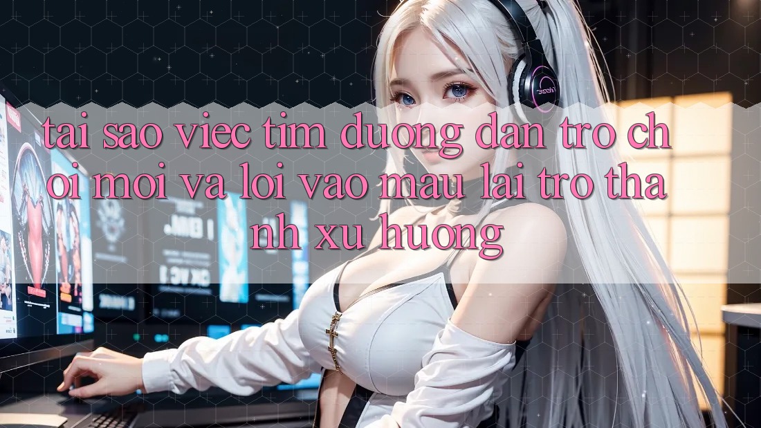 Tại sao việc tìm “Đường dẫn Trò chơi Mới” và “Lối Vào Mau” lại trở thành xu hướng?