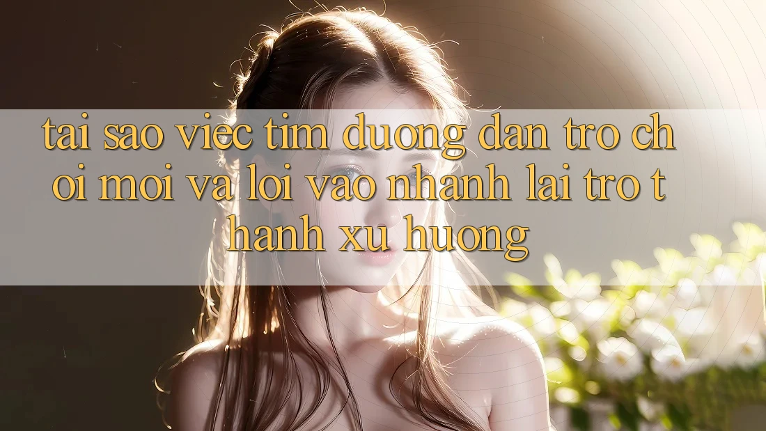 Tại sao việc tìm “Đường dẫn Trò chơi Mới” và “Lối Vào Nhanh” lại trở thành xu hướng?