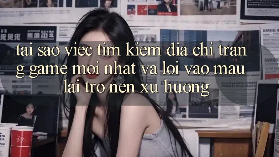 Tại sao việc tìm kiếm “Địa chỉ trang Game Mới nhất” và “Lối Vào Mau” lại trở nên xu hướng?