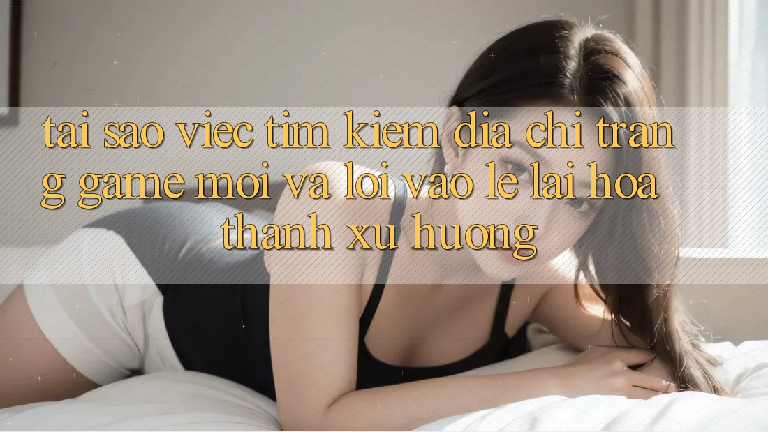 Tại sao việc tìm kiếm “Địa chỉ trang Game Mới” và “Lối Vào Lẹ” lại hóa thành xu hướng? Tại sao việc tìm kiếm “Địa chỉ trang Game Mới” và “Lối Vào Lẹ” lại hóa thành xu hướng?