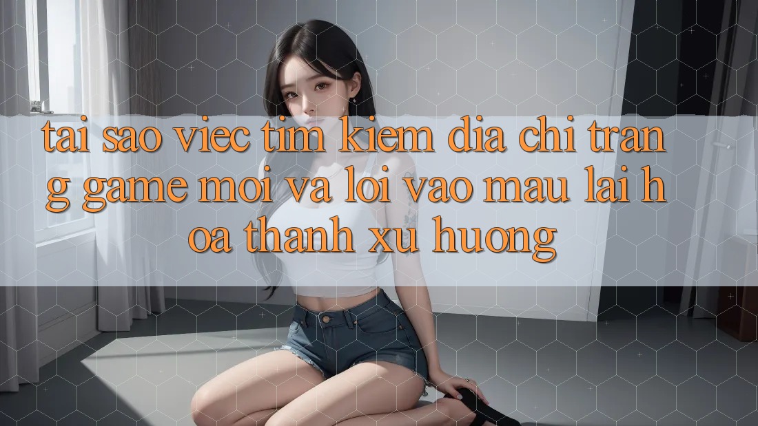Tại sao việc tìm kiếm “Địa chỉ trang Game Mới” và “Lối Vào Mau” lại hóa thành xu hướng? Tại sao việc tìm kiếm “Địa chỉ trang Game Mới” và “Lối Vào Mau” lại hóa thành xu hướng?