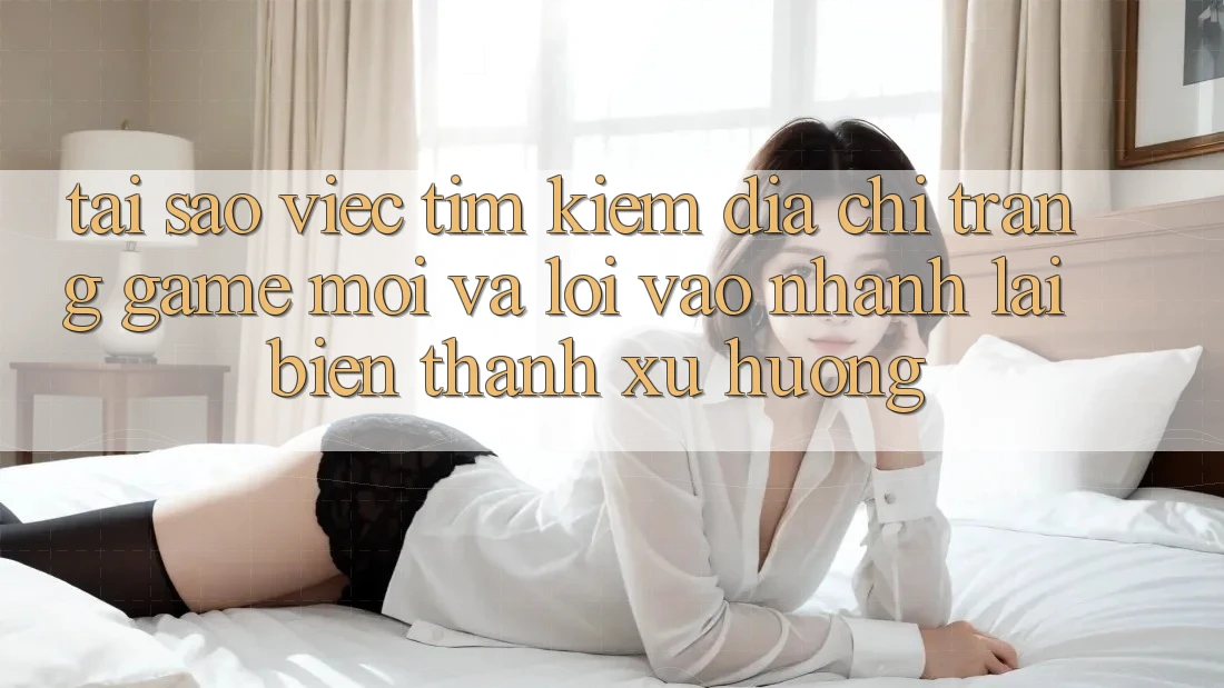 Tại sao việc tìm kiếm “Địa chỉ trang Game Mới” và “Lối Vào Nhanh” lại biến thành xu hướng?