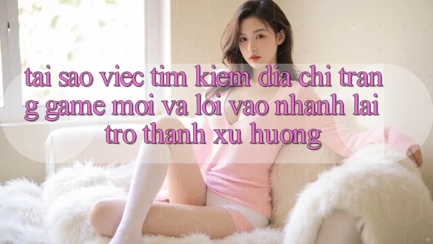 Tại sao việc tìm kiếm “Địa chỉ trang Game Mới” và “Lối Vào Nhanh” lại trở thành xu hướng?