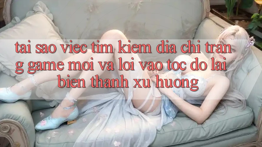 Tại sao việc tìm kiếm “Địa chỉ trang Game Mới” và “Lối Vào Tốc độ” lại biến thành xu hướng?