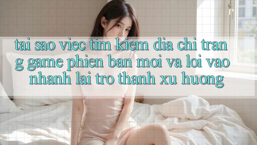Tại sao việc tìm kiếm “Địa chỉ trang Game Phiên bản mới” và “Lối Vào Nhanh” lại trở thành xu hướng?