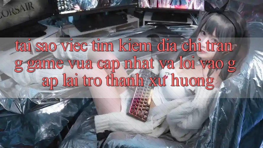 Tại sao việc tìm kiếm “Địa chỉ trang Game Vừa cập nhật” và “Lối Vào Gấp” lại trở thành xu hướng?