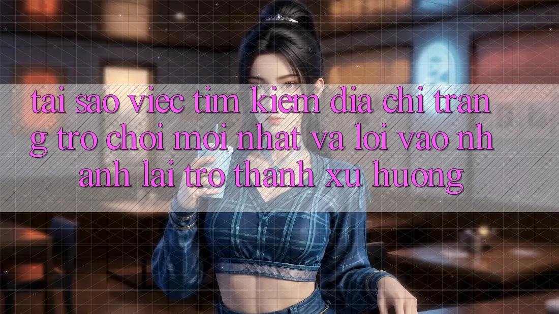 Tại sao việc tìm kiếm “Địa chỉ trang Trò chơi Mới nhất” và “Lối Vào Nhanh” lại trở thành xu hướng?