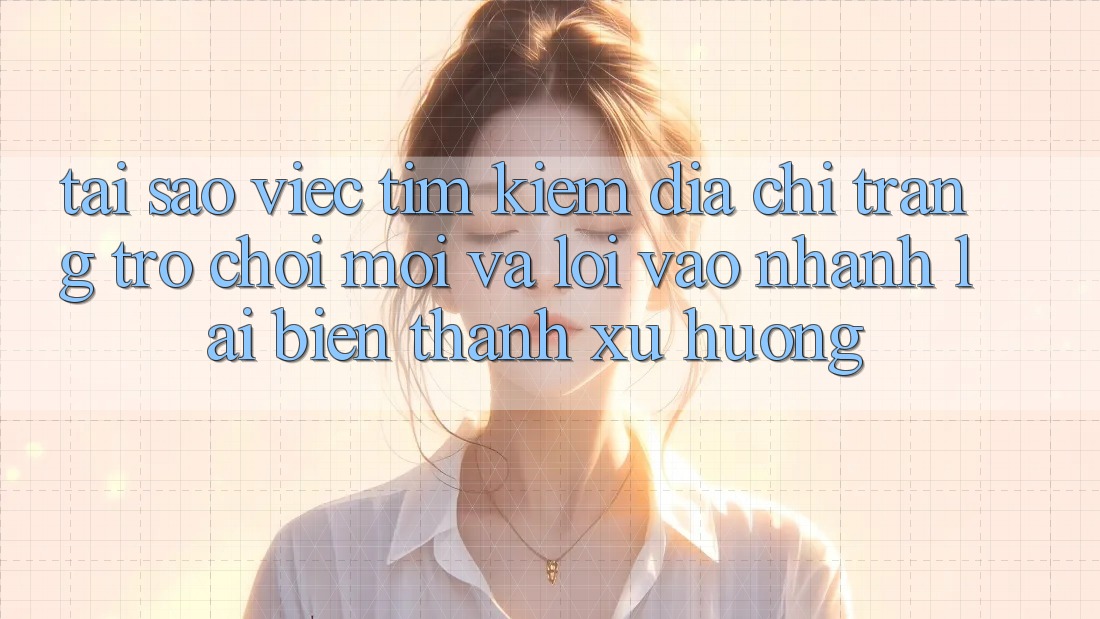 Tại sao việc tìm kiếm “Địa chỉ trang Trò chơi Mới” và “Lối Vào Nhanh” lại biến thành xu hướng?