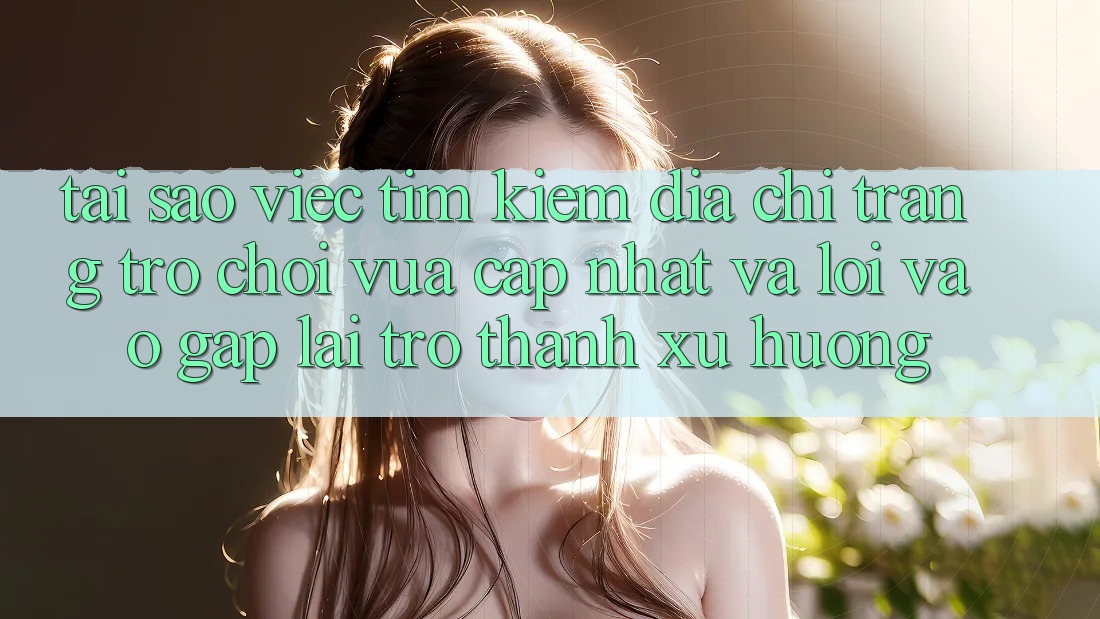 Tại sao việc tìm kiếm “Địa chỉ trang Trò chơi Vừa cập nhật” và “Lối Vào Gấp” lại trở thành xu hướng?