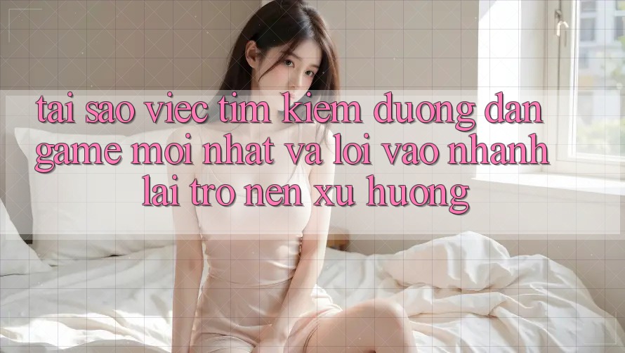 Tại sao việc tìm kiếm “Đường dẫn Game Mới nhất” và “Lối Vào Nhanh” lại trở nên xu hướng?