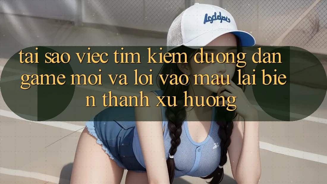 Tại sao việc tìm kiếm “Đường dẫn Game Mới” và “Lối Vào Mau” lại biến thành xu hướng?