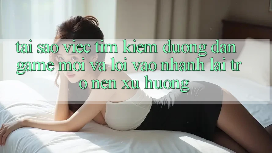 Tại sao việc tìm kiếm “Đường dẫn Game Mới” và “Lối Vào Nhanh” lại trở nên xu hướng?