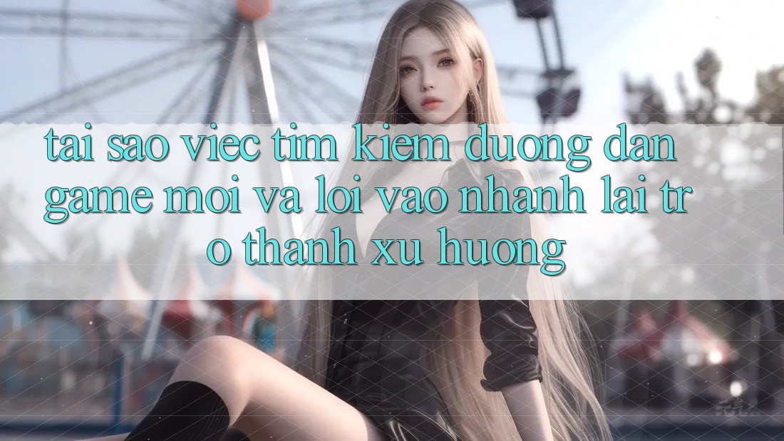 Tại sao việc tìm kiếm “Đường dẫn Game Mới” và “Lối Vào Nhanh” lại trở thành xu hướng?