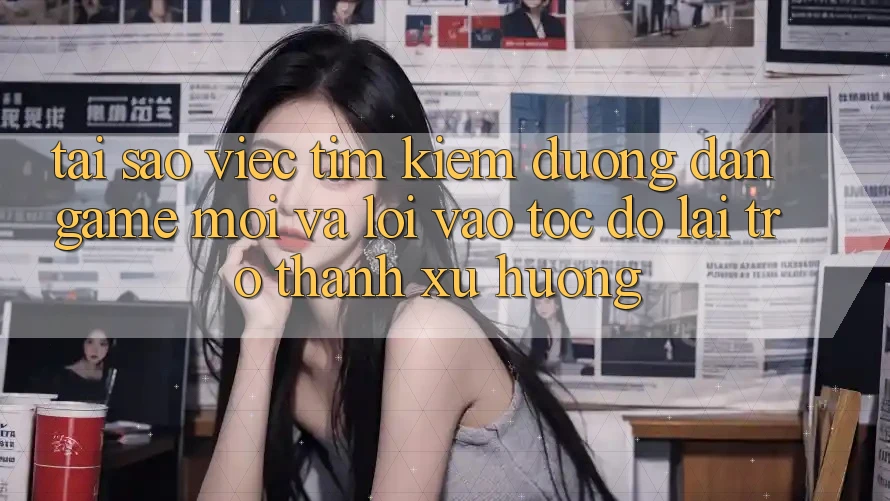 Tại sao việc tìm kiếm “Đường dẫn Game Mới” và “Lối Vào Tốc độ” lại trở thành xu hướng?