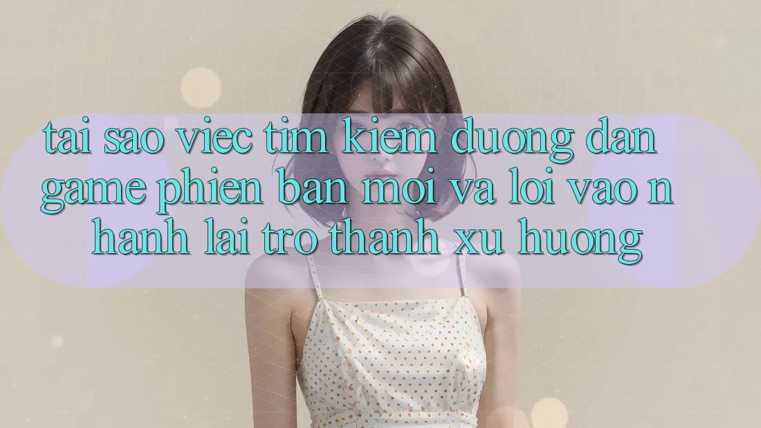 Tại sao việc tìm kiếm “Đường dẫn Game Phiên bản mới” và “Lối Vào Nhanh” lại trở thành xu hướng?