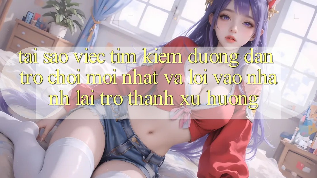 Tại sao việc tìm kiếm “Đường dẫn Trò chơi Mới nhất” và “Lối Vào Nhanh” lại trở thành xu hướng?