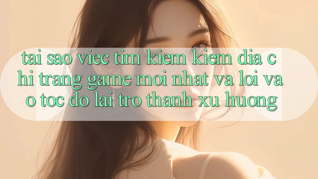 Tại sao việc tìm kiếm kiếm “Địa chỉ trang Game Mới nhất” và “Lối Vào Tốc độ” lại trở thành xu hướng?