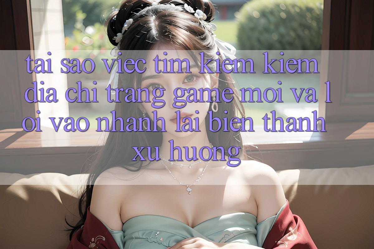 Tại sao việc tìm kiếm kiếm “Địa chỉ trang Game Mới” và “Lối Vào Nhanh” lại biến thành xu hướng?