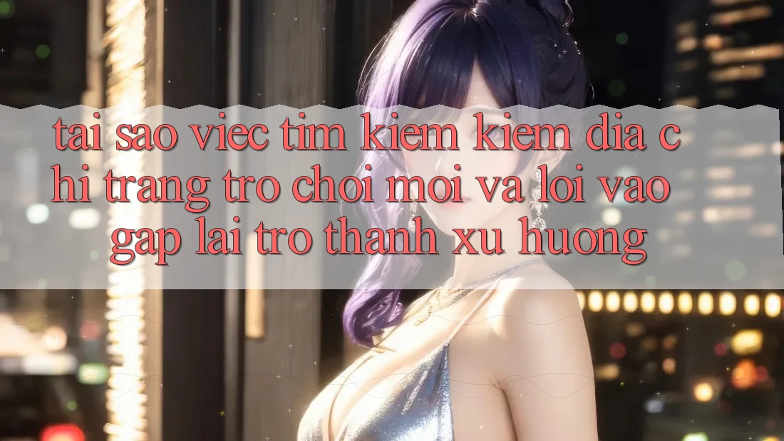 Tại sao việc tìm kiếm kiếm “Địa chỉ trang Trò chơi Mới” và “Lối Vào Gấp” lại trở thành xu hướng?