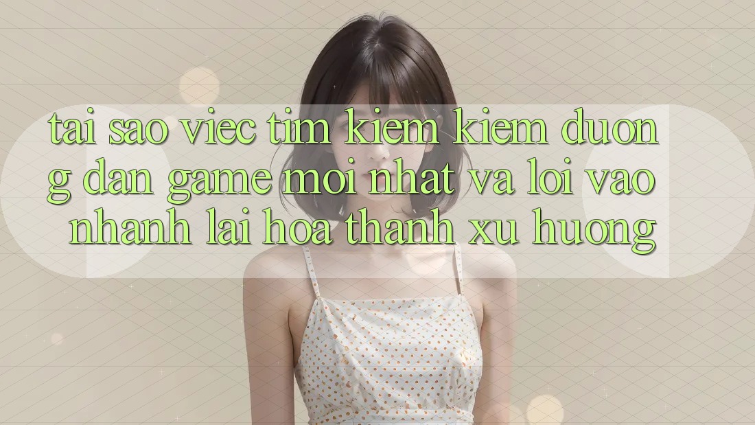 Tại sao việc tìm kiếm kiếm “Đường dẫn Game Mới nhất” và “Lối Vào Nhanh” lại hóa thành xu hướng?