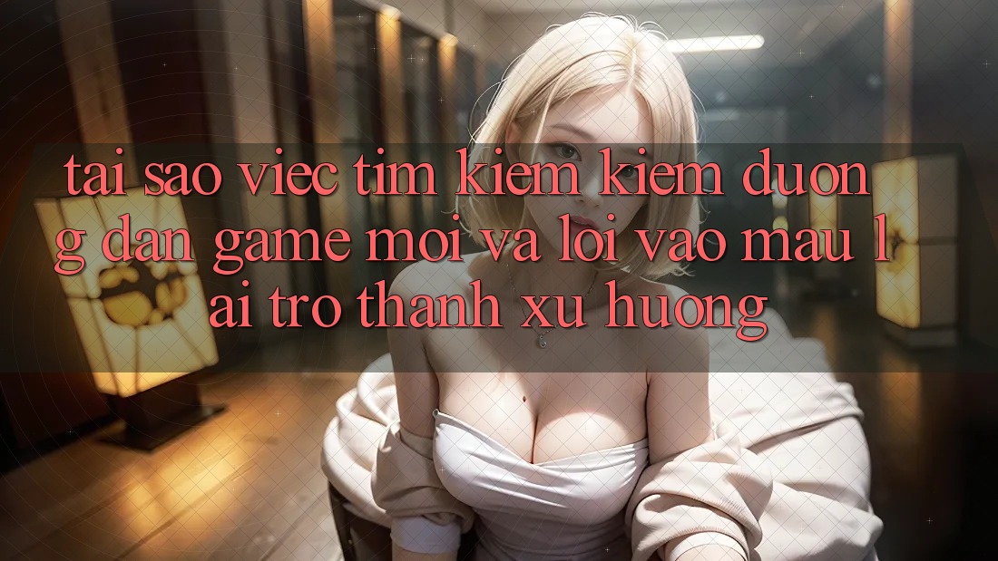 Tại sao việc tìm kiếm kiếm “Đường dẫn Game Mới” và “Lối Vào Mau” lại trở thành xu hướng?