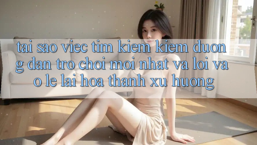 Tại sao việc tìm kiếm kiếm “Đường dẫn Trò chơi Mới nhất” và “Lối Vào Lẹ” lại hóa thành xu hướng?
