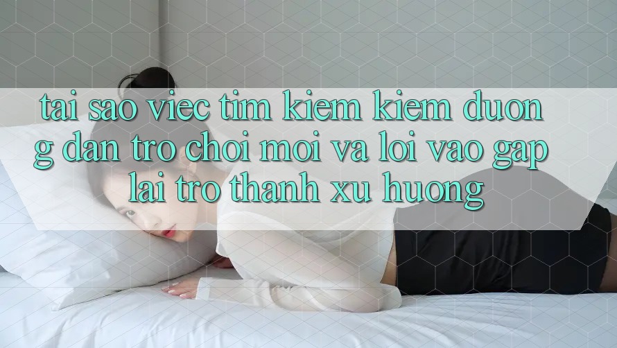 Tại sao việc tìm kiếm kiếm “Đường dẫn Trò chơi Mới” và “Lối Vào Gấp” lại trở thành xu hướng?