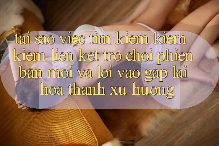 Tại sao việc tìm kiếm kiếm kiếm “Liên kết Trò chơi Phiên bản mới” và “Lối Vào Gấp” lại hóa thành xu hướng?