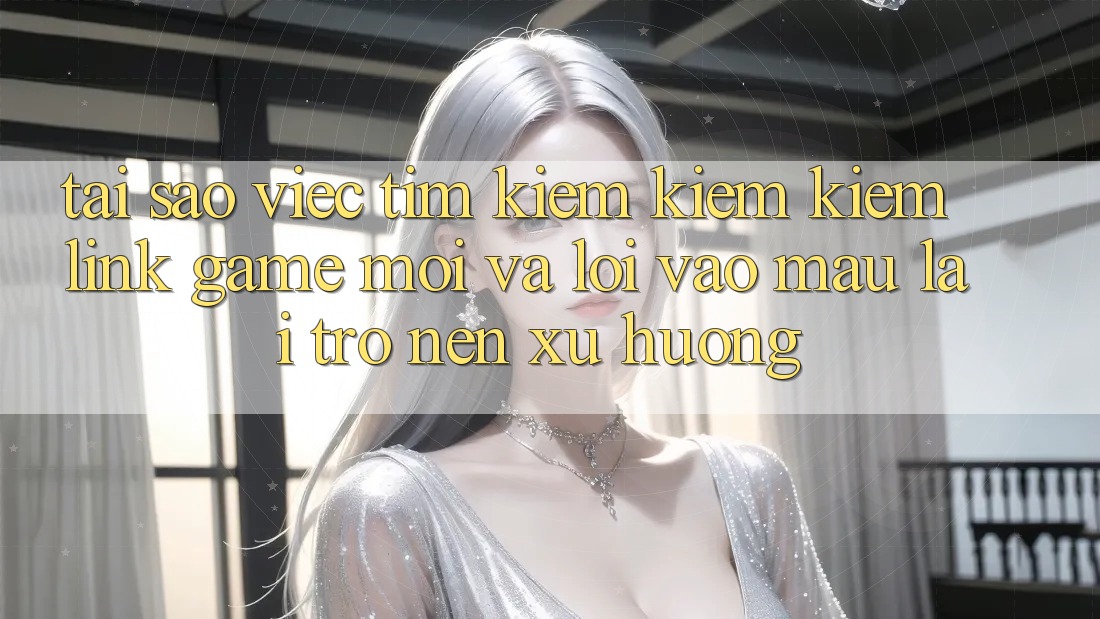 Tại sao việc tìm kiếm kiếm kiếm “Link Game Mới” và “Lối Vào Mau” lại trở nên xu hướng?