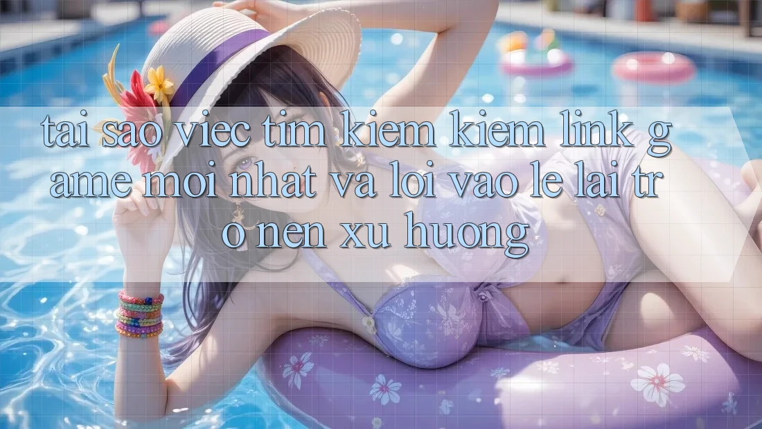Tại sao việc tìm kiếm kiếm “Link Game Mới nhất” và “Lối Vào Lẹ” lại trở nên xu hướng?