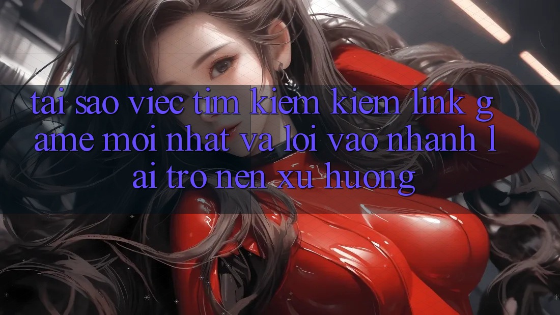 Tại sao việc tìm kiếm kiếm “Link Game Mới nhất” và “Lối Vào Nhanh” lại trở nên xu hướng?