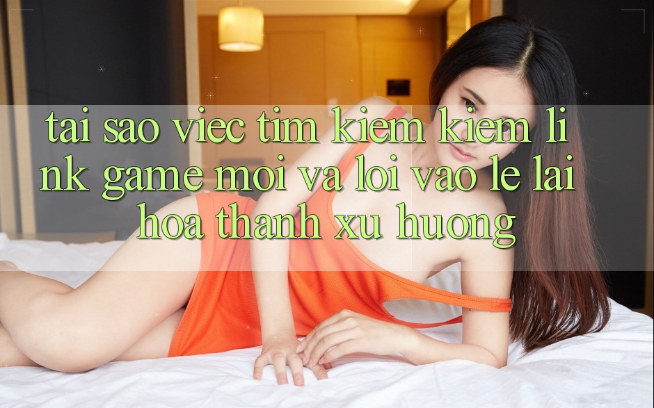 Tại sao việc tìm kiếm kiếm “Link Game Mới” và “Lối Vào Lẹ” lại hóa thành xu hướng?