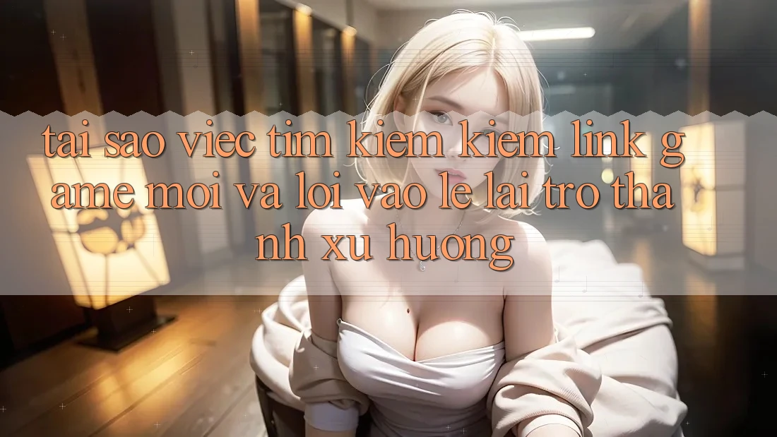 Tại sao việc tìm kiếm kiếm “Link Game Mới” và “Lối Vào Lẹ” lại trở thành xu hướng?