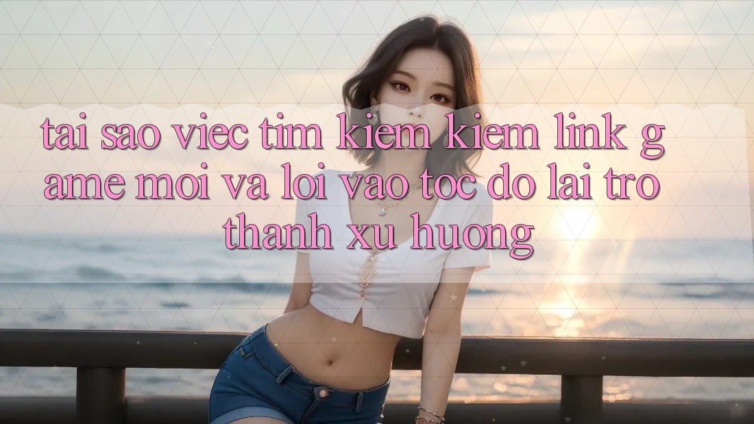 Tại sao việc tìm kiếm kiếm “Link Game Mới” và “Lối Vào Tốc độ” lại trở thành xu hướng?