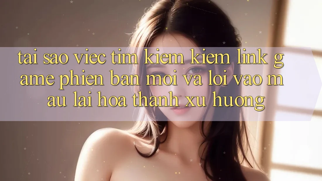Tại sao việc tìm kiếm kiếm “Link Game Phiên bản mới” và “Lối Vào Mau” lại hóa thành xu hướng?