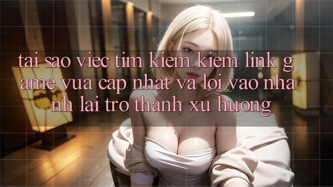 Tại sao việc tìm kiếm kiếm “Link Game Vừa cập nhật” và “Lối Vào Nhanh” lại trở thành xu hướng?