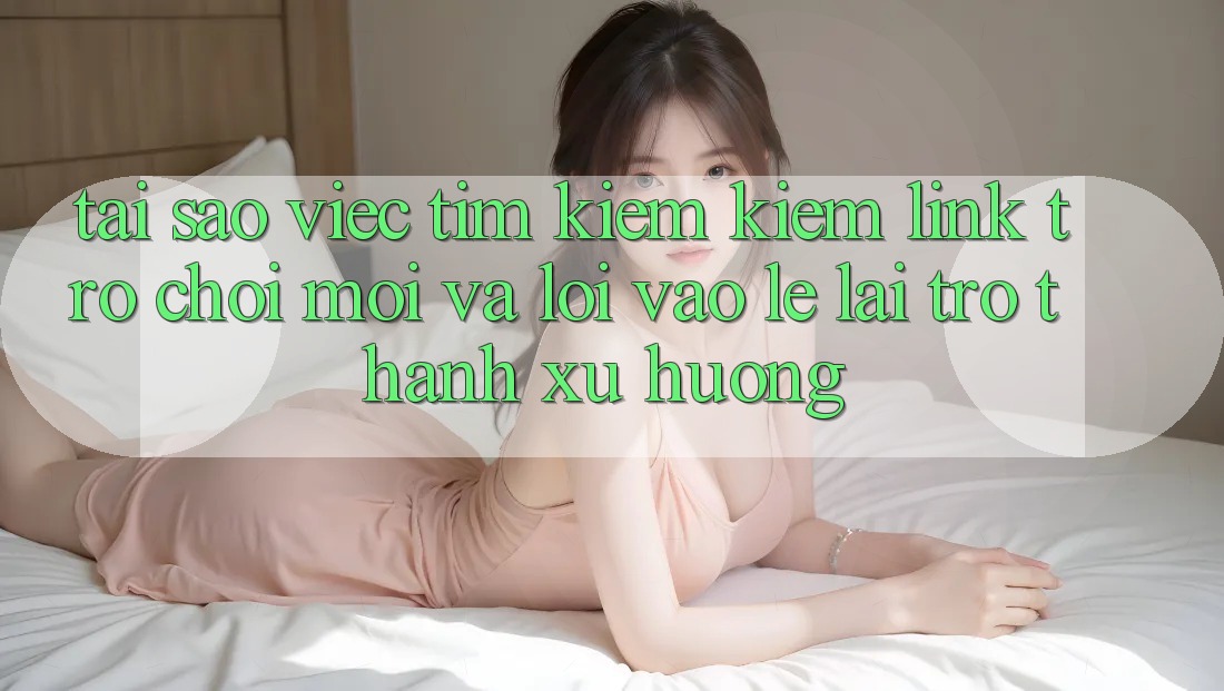 Tại sao việc tìm kiếm kiếm “Link Trò chơi Mới” và “Lối Vào Lẹ” lại trở thành xu hướng?