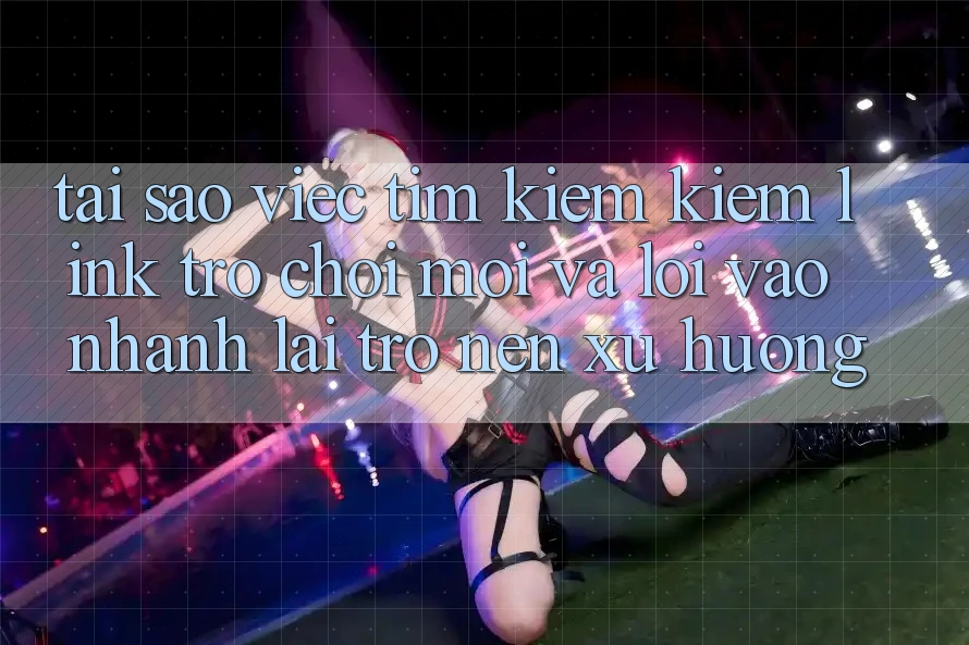 Tại sao việc tìm kiếm kiếm “Link Trò chơi Mới” và “Lối Vào Nhanh” lại trở nên xu hướng?