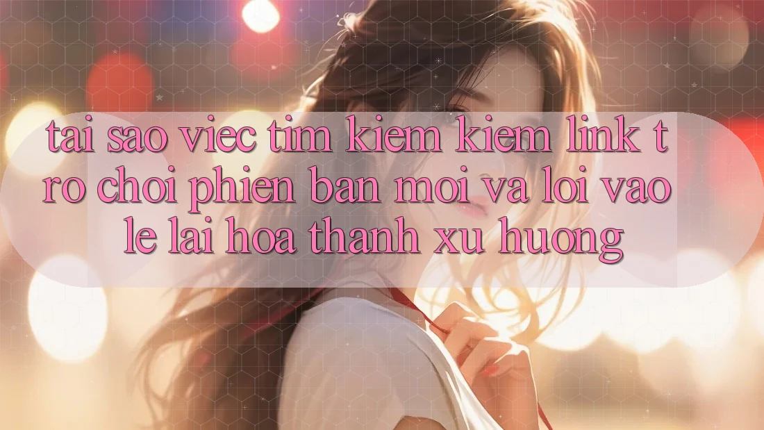 Tại sao việc tìm kiếm kiếm “Link Trò chơi Phiên bản mới” và “Lối Vào Lẹ” lại hóa thành xu hướng?