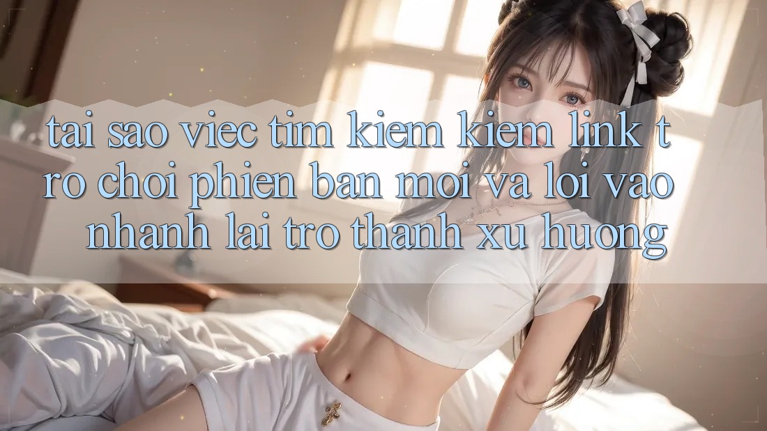 Tại sao việc tìm kiếm kiếm “Link Trò chơi Phiên bản mới” và “Lối Vào Nhanh” lại trở thành xu hướng?