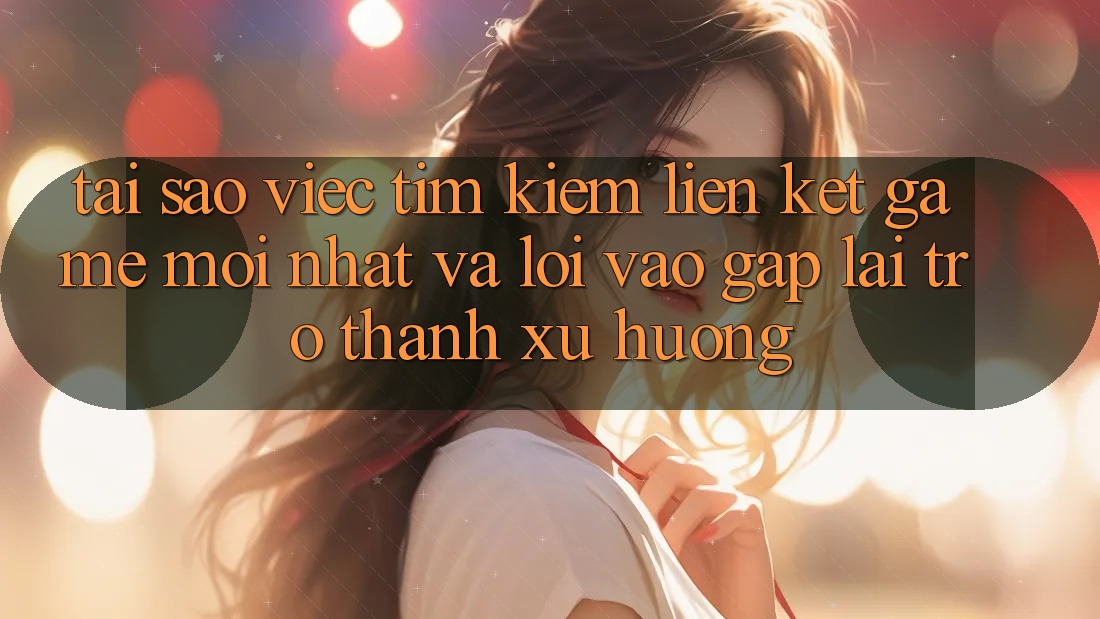 Tại sao việc tìm kiếm “Liên kết Game Mới nhất” và “Lối Vào Gấp” lại trở thành xu hướng?