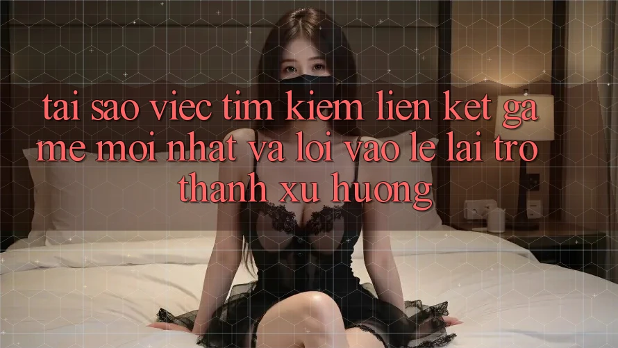Tại sao việc tìm kiếm “Liên kết Game Mới nhất” và “Lối Vào Lẹ” lại trở thành xu hướng?