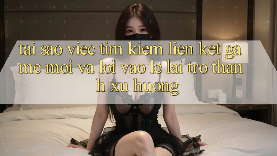 Tại sao việc tìm kiếm “Liên kết Game Mới” và “Lối Vào Lẹ” lại trở thành xu hướng?