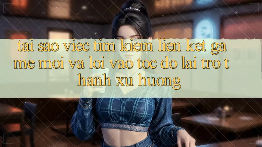 Tại sao việc tìm kiếm “Liên kết Game Mới” và “Lối Vào Tốc độ” lại trở thành xu hướng?