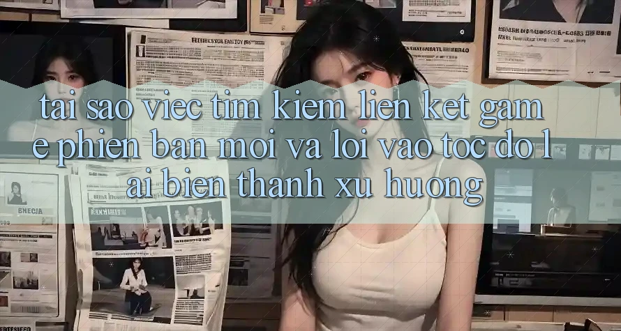 Tại sao việc tìm kiếm “Liên kết Game Phiên bản mới” và “Lối Vào Tốc độ” lại biến thành xu hướng?